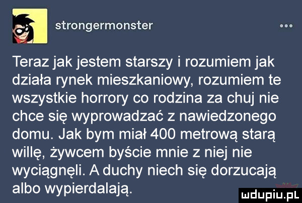 a strongermonster teraz jak jestem starszy i rozumiem jak działa rynek mieszkaniowy rozumiem te wszystkie horrory co rodzina za chuj nie chce się wyprowadzać z nawiedzonego domu. jak bym miał     metrową starą willę żywcem byście mnie z niej nie wyciągnęli. a duchy niech się dorzucają albo wypierdalają