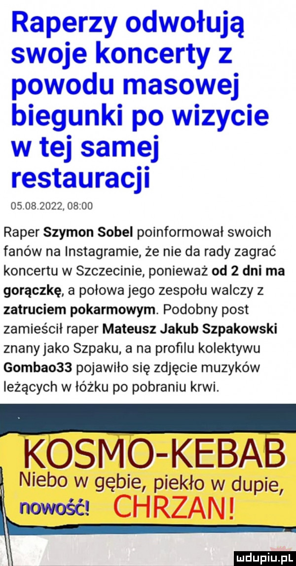 raperzy odwołują swoje koncerty z powodu masowej biegunki po wizycie w tej samej restauracji                  raper szymon sopel poinformował swoich fanów na instagramie że nie da rady zagrać koncertu w szczecinie ponieważ od   dni ma gorączkę a połowa jego zespołu walczy z zatruciem pokarmowym. podobny post zamieścił raper mateusz jakub szpakowski znanyjako szpaku a na profilu kolektywu gamba    pojawiło się zdjęcie muzyków leżących w łóżku po pobraniu krwi. kosmo kebab niebo w gębie piekło w dupie nowość chrzan ludu iu. l