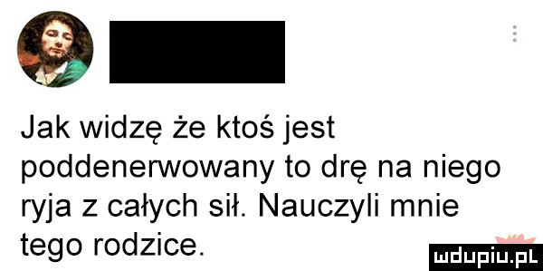 jak widzę że ktoś jest poddenerwowany to drę na niego ryja z całych sił. nauczyli mnie tego rodzice