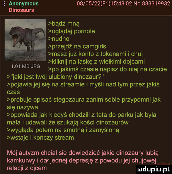 z anonymous          fai           no           dinosaurs bądź mną oglądaj pornole nudno przejdź na camgirls maszjuż konto z tokenami i chuj kliknij na laskę z wielkimi dolcami po jakimś czasie napisz do niej na czacie jaki jest twój ulubiony dinozaur pojawia jej się na streamie i myśli nad tym przez jakiś czas próbuje opisać stegozaura zanim sobie przypomni jak się nazywa opowiada jak kiedyś chodzili z tatą do parku jak byla mala i udawali że szukaja kości dinozaurów wygląda potem na smutną i zamyśloną wstaje i kończy stream      mb jpg mój autyzm chcial się dowiedzieć jakie dinozaury lubią kamkurwy i daijednej depresję z powodu jej chujowe relacji z ojcem