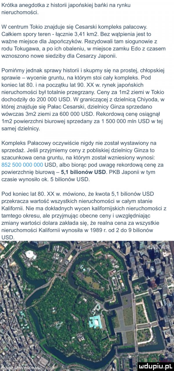 kwolka anegdotka z historii japońskiej banki na rynku nieruchomości. w centrum tokio znajduje się cesarski kompleks palacowy. calkiem spory teren licznie      km . bez wątpienia jest lo ważne miejsce dla japończyków. rezydowali tam siogunowie z rodu tokugawa a po ich obaleniu w miejsce zamku edo z czasem wznoszono nowe siedziby dla cesarzy japonii. pomińmy jednak sprawy historii i skupmy się na prostej. chłopskiej sprawie wycenie gruntu na kloryrn stoi caly kompleks pod koniec lat   . i na początku lat   . xx w rynek japońskich nieruchomości był totalnie przegrzany. ceny za  m  ziemi w tokio dochodzily do         usd. w graniczącej z dzielnica chiyoda w której znajduje się palac cesarski dzielnicy gonza sprzedano wowczas  m  ziemi za         usd. rekordowa cenę osiagnal  m  powierzcrini biurowej sprzedany za i         mln usd w tej samej dzielnicy. kompleks palacowy oczywiscie nigdy nie zostal wystawiony na sprzedaż. jeśli przyjmiemy ceny z pobliskiej dzielnicy gonza to szacunkowa cena gruntu na którym zostal wzniesiony wynosi. usd. albo biorac pod uwagę rekordowa cenę za powierzchnię biurowa     bilionów usd. pkb japonii w tym czasie wynosilo ok.   bilionów usd. pod koniec lat   . xx w. mówiono że kwota     bilionów usd przekracza wartośc wszystkich nieruchomości w calym stanie kalifornii. nie ma dokładnych wycen kalifornijskich nieruchomości z tamtego okresu ale przyjmując obecne ceny i uwzględniając zmiany wartości dolara zaklada się że realna cena za wszystkie nieruchomości kalifornii wynosila w      r. od   do   bilionów