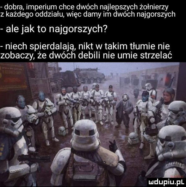 dobra imperium chce dwóch najlepszych żołnierzy z każdego oddziału więc damy im dwóch najgorszych ale jak to najgorszych niech spierdalają nikt w takim tłumie nie zobaczy że dwóch debili nie umie strzelać mdupiuﬁl