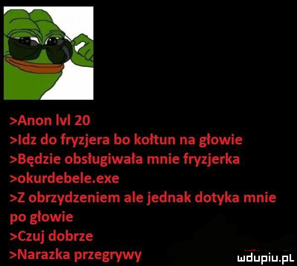 l i agon m    idz do fryzjera bo kołtun na głowie będzie obsługiwała mnie fryzjerka okurdebe e exe z obrzydzeniem ale jednak dotyka mnie po głowie czuj dobrze nalazka przegrywy md upqul