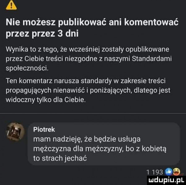 a nie możesz publikować ani komentować przez przez   dni wynika to z tego że wcześniej zostały opublikowane przez ciebie treści niezgodne z naszymi standardami spolecznosci. ten komentarz narusza standardy w zakresie treści propagujących nienawiść i poniżających dlatego jest widoczny tylko dla ciebie. i piotrek mam nadzieję że będzie usługa mężczyzna dla mężczyzny bo z kobietą to strach jechać        uidupiu pl