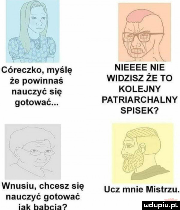 córeczka myślę że powinnaś nauczyć się gotować. wnusiu chcesz się nauczyć gotować idk babcia   x nieeee nie widzisz że to kolejny patriarchalny spisek ucz mnie mistrzu. ludu iu. l