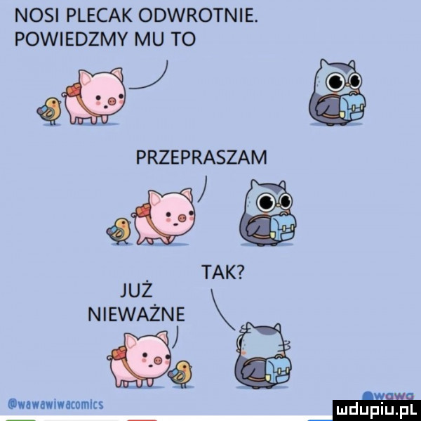 nosi plecak odwrotnie. powiedzmv mu to w przepraszam gf tak juz nieważne k l. lwuwnwmacnmlts