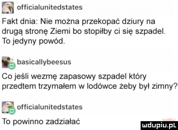 m offlcualunltedstates fakt dnia nie można przekopać dziury na drugą stronę ziemi bo stopiłby ci się szpadel. to jedyny powód bhasicallybeesus co jeśli wezmę zapasowy szpadel który przedtem trzymałem w lodówce żeby był zimny gonicialunitedstates to powinno zadziałać
