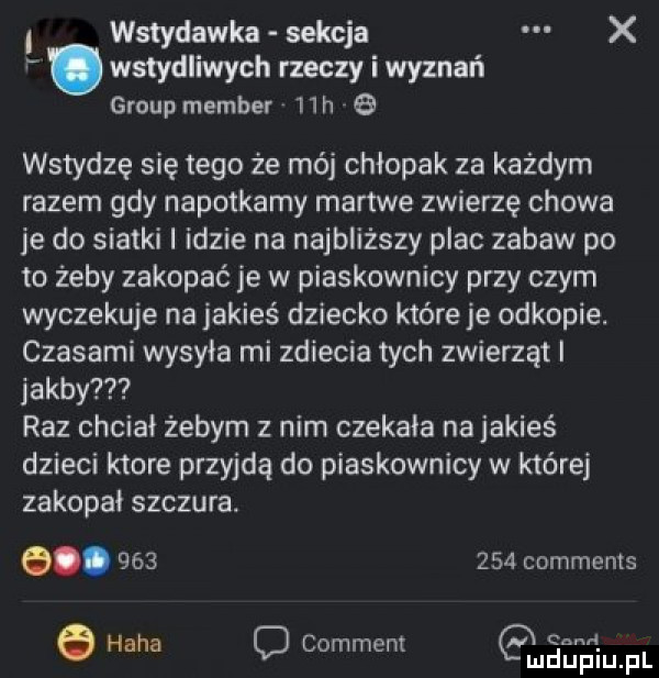i wstydawka sekcja x. wstydliwych rzeczy i wyznań group member   h   wstydzę się tego że mój chłopak za każdym razem gdy napotkamy martwe zwierzę chowa je do siatki i idzie na najbliższy plac zabaw po to żeby zakopać je w piaskownicy przy czym wyczekuje na jakieś dziecko które je odkopie. czasami wysyła mi zdiecia tych zwierząt jakby raz chciał żebym z nim czekała najakieś dzieci ktore przyjdą do piaskownicy w której zakopał szczura. e.         comments haba o comment anian pl