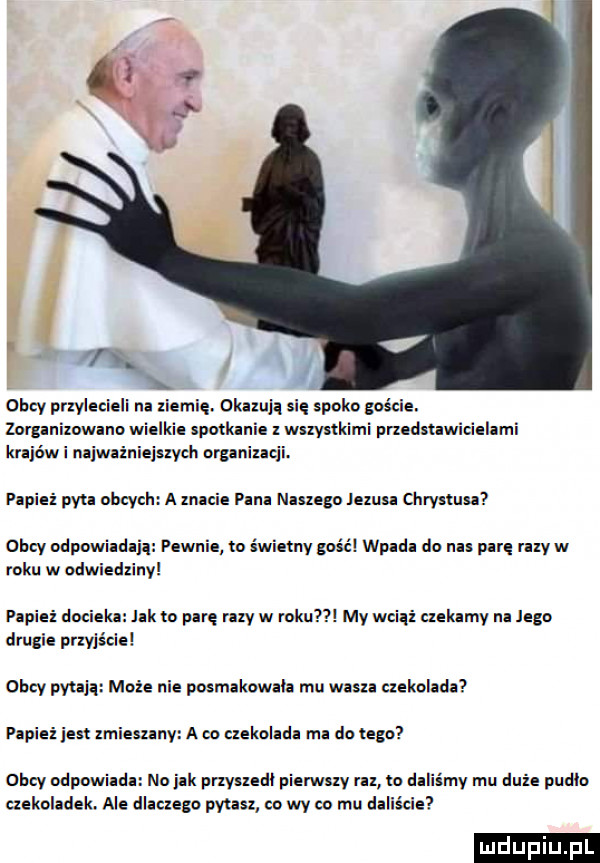 obcy przylecieli na ziemie. okazuja sie spike goście. zor animowano wielkie spotkani z wszystkimi pmdmwicielami krajowi najważniejszych organizacji. plpiei pau obcych a mnie pana naszego lexusa ciirymisa obcy odpowiada pewnie to świetny gość wpada do nas parę raty w roku w odwiedziny papież docieka lak to pare my w roku my wciąż ciekamy na jego drugie przyjście obcy pytają może nie poxmakowala mu waza czekolada papież jest lmiesxanv a eo czekolada ma do tego obcy odpowiada no jak przysledl pierwsxv rn to daliśmy mu dnie pudla czekoladek. ale dlaczego pytan co wy co mu daliście