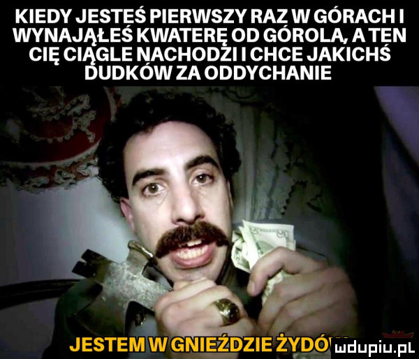 kiedy jesteś pierwszy raz w gorach i wynająłeś kwaterę od górala. aten cię ciągle nachodzi i chce jakichś ubków za oddychanie
