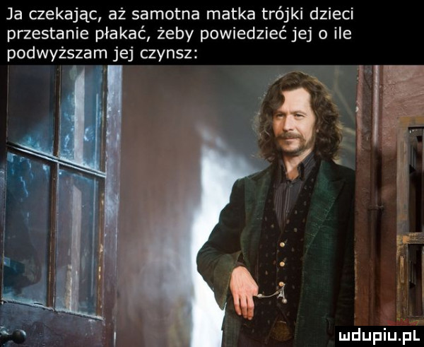 ja czekając aż samotna matka trójki dzieci przestanie płakać żeby powiedzieć jej o ile podwyższam jej czynsz
