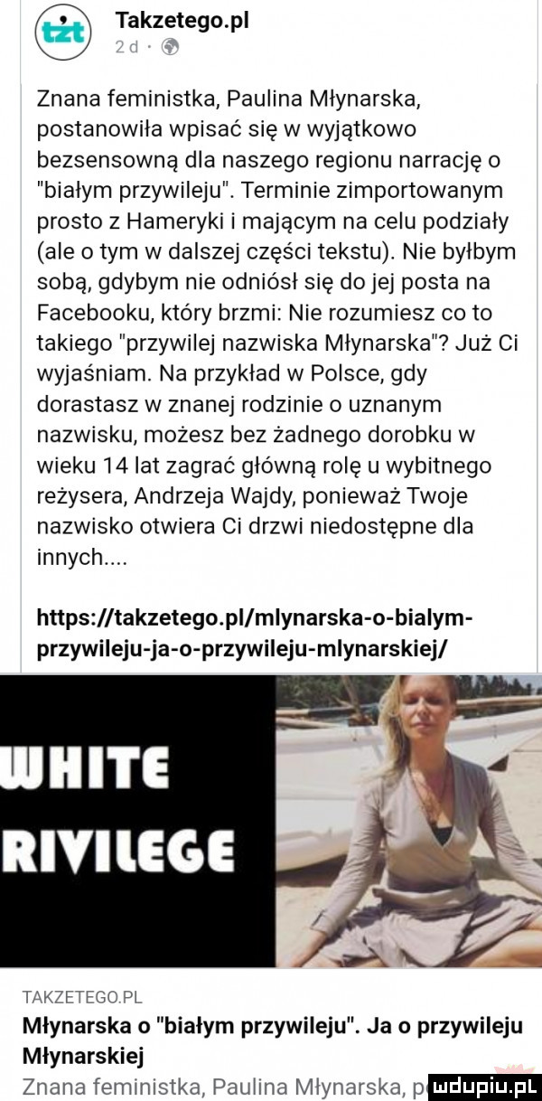 takzetego pl znana feministka paulina młynarska postanowiła wpisać się w wyjątkowo bezsensowna dla naszego regionu narrację o białym przywileju. terminie zimportowanym prosto z hamerski i mającym na celu podziały ale o tym w dalszej części tekstu. nie byłbym sobą gdybym nie odniósł się do jej posta na facebooku który brzmi nie rozumiesz co to takiego przywilej nazwiska młynarska już ci wyjaśniam. na przykład w polsce gdy dorastasz w znanej rodzinie o uznanym nazwisku możesz bez żadnego dorobku w wieku    lat zagrać główną rolę u wybitnego reżysera andrzeja wajdy poniewaz twoje nazwisko otwiera ci drzwi niedostępne dla innych https takzetego pi młynarska o białym przywileju ja o przywileju młynarskiej takzetego pl młynarska o białym przywileju. ja o przywileju młynarskiej znana feministka paulina młynarska p