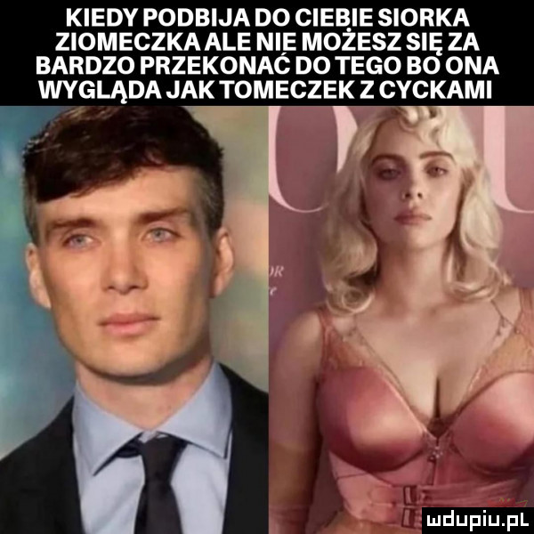 kiedy podbija do ciżb ie siorka ziomeczka ale nie możesz się za bardzo przekonaó do tego bo ona wygląda jak tomeczek z cyckami