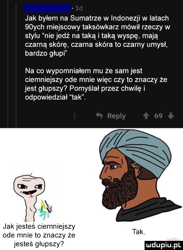 jak byłem na sumatrze w indonezji w latach   ych miejscowy taksówkarz mówił rzeczy w stylu nie jedź na taką i taką wyspę mają czarną skórę czarna skóra to czarny umysł bardzo głupi na co wypomniałem mu że sam jest ciemniejszy ode mnie więc czy to znaczy że jest głupszy pomyślał przez chwilę i odpowiedział tak. jakjesteś ciemniejszy ode mnie to znaczy że jesteś głupszy