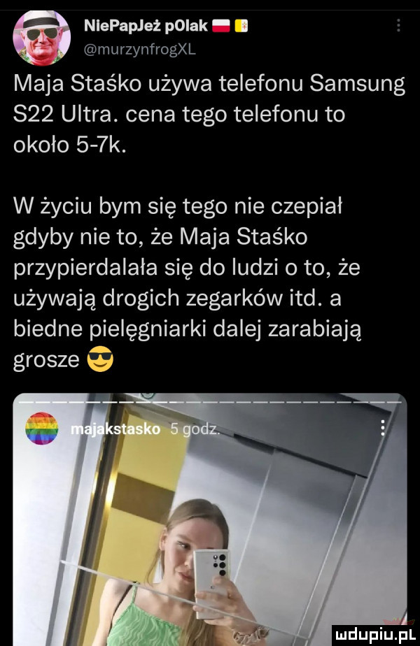 niepapleż pniak murzynfrogxl maja staśko używa telefonu samsung     ultra. cena tego telefonu to około    k. w życiu bym się tego nie czepiał gdyby nie to że maja staśko przypierdalala się do ludzi o to że używają drogich zegarków ind. a biedne pielęgniarki dalej zarabiają grosze q