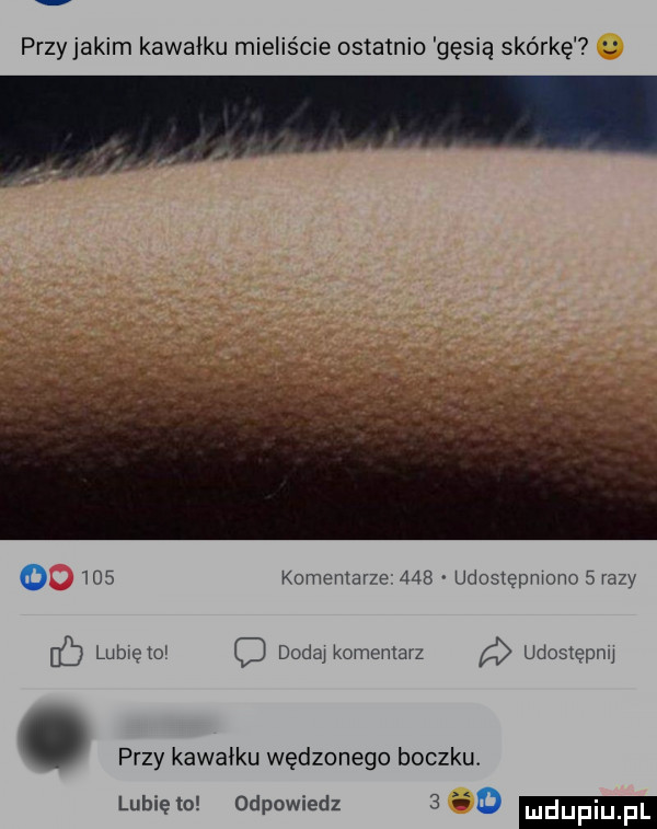 przy jakim kawałku mieliście ostatnio gęsią skórkę     komentarze     udostępnionosrazy fb lubicki douai komemarz udostępnu. przy kawałku wędzonego boczku. lubię lo odpowiedz     udupiu pl