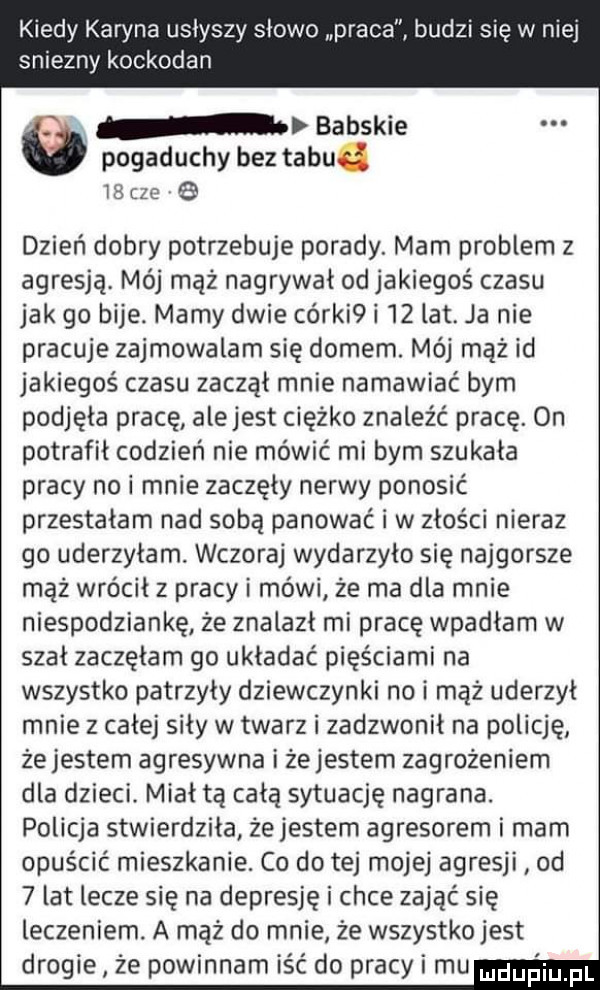 kiedy karyna usłyszy słowo praca budzi się w niej sniezny kockodan i v babskie pogaduchy bez tabu.         dzień dobry potrzebuje porady. mam problem z agresją. mój mąż nagrywał od jakiegoś czasu jak go bije. mamy dwie cérki i    lat. ja nie pracuje zajmowalam się domem. mój mąż id jakiegoś czasu zaczął mnie namawiać bym podjęła pracę alejest ciężko znaleźć pracę. on potrafił codzień nie mówić mi bym szukała pracy nai mnie zaczęły nerwy ponosić przestałam nad sobą panować i w złości nieraz go uderzyłam. wczoraj wydarzyło się najgorsze mąż wrócił z pracy i mówi że ma dla mnie niespodziankę że znalazł mi pracę wpadłam w szał zaczęłam go układać pięściami na wszystko patrzyły dziewczynki no i mąż uderzył mnie z całej siły w twarz i zadzwonił na policję żejestem agresywna i żejestem zagrożeniem dla dzieci. miał tą całą sytuację nagrana. policja stwierdziła żejestem agresorem i mam opuścić mieszkanie. co do tej mojej agresji od   lat lecze się na depresję i chce zająć się leczeniem. a mąż do mnie że wszystko jest drogie że powinnam iść do pracy i mam