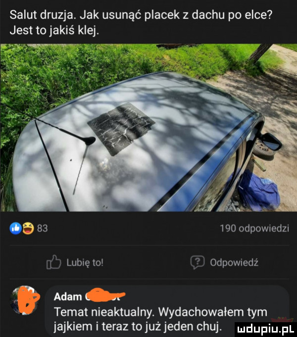salut druzga. jak usunąć placek z dachu po elce jest to jakiś klej.        odewiedzi l lublętcl odpowiedź n adam l. x. temat nieaktualny. wyrachowałem tym jajkiem iteraz tojuż jeden chuj. ndufiu fl