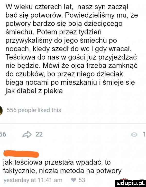 w wieku czterech lat nasz syn zaczął bać się potworów. powiedzieliśmy mu że potwory bardzo się boją dziecięcego śmiechu. potem przez tydzień przywykaliśmy do jego śmiechu po nocach kiedy szedł do wc i gdy wracał. teściowa do nas w gości już przyjeżdżać nie będzie. mówi że ojca trzeba zamknąć do czubków bo przez niego dzieciak biega nocami po mieszkaniu i śmieje się jak diabeł z piekła    jak teściowa przestała wpadać to faktycznie niezła metoda na potwory