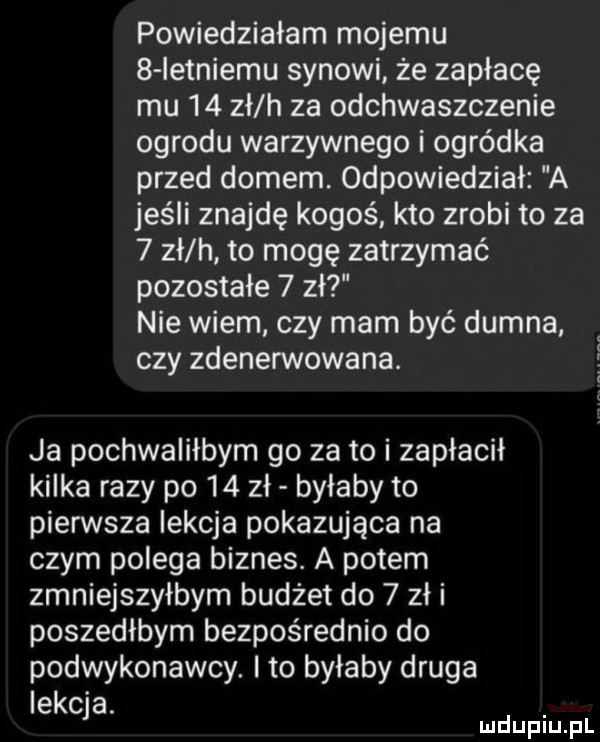 powiedziałam mojemu   ietniemu synowi że zapłacę mu    zł h za odchwaszczenie ogrodu warzywnego i ogródka przed domem. odpowiedział a jeśli znajdę kogoś. kto zrobi to za   zł h to mogę zatrzymać pozostałe   zł nie wiem czy mam być dumna czy zdenerwowana.   ja pochwaliłbym go za to i zapłacił kilka razy po    zł byłaby to pierwsza iekcja pokazująca na czym polega biznes. a potem zmniejszyłbym budżet do   zł i poszedłbym bezpośrednio do podwykonawcy. to byłaby druga lekcja. mduplu pl