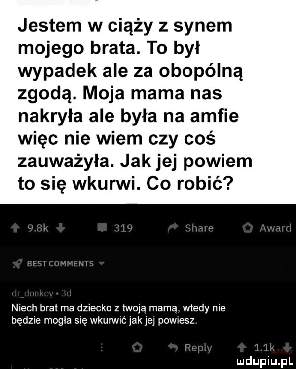 jestem w ciąży z synem mojego brata. to był wypadek ale za obopólną zgodą. moja mama nas nakryła ale była na amfie więc nie wiem czy coś zauważyła. jak jej powiem to się wkurwi. co robić niech brat ma dziecko z twoją mamą wtedy nie będzie magia się wkurwić jak jej powiesz. i i