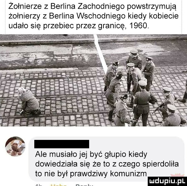 żołnierze z berlina zachodniego powstrzymują żołnierzy z berlina wschodniego kiedy kobiecie udało się przebiec przez granicę     . ale musiało jej być głupio kiedy dowiedziała się że to z czego spierdoliła to nie był prawdziwy komunizm ludu iu. l