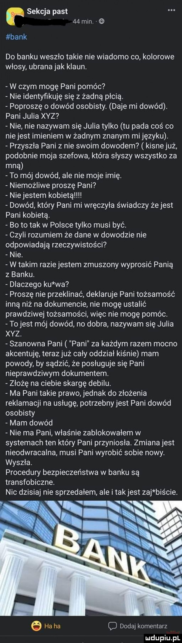 sekcja past    min. bank do banku weszlo takie nie wiadomo co kolorowe włosy ubrana jak klaun. w czym mogę pani pomóc nie identyfikuję się z żadną płcią. poproszę o dowód osobisty. daje mi dowód. pani julia xyz nie nie nazywam się julia tylko tu pada coś co niejest imieniem w żadnym znanym mijęzyku. przyszła pani z nie swoim dowodem kisne już podobnie moja szefowa która słyszy wszystko za mną to mój dowód ale nie moje imię. niemożliwe proszę pani nie jestem kobieta dowód który pani mi wręczyła świadczy żejest pani kobietą. bo to tak w polsce tylko musi być. czyli rozumiem że dane w dowodzie nie odpowiadają rzeczywistości nie. w takim raziejestem zmuszony wyprosić panią z banku. dlaczego ku wa proszę nie przeklinać deklaruje pani tożsamość inną niż na dokumencie nie mogę ustalić prawdziwej tożsamości więc nie mogę pomóc. to jest mój dowód no dobra nazywam się julia xvz. szanowna pani pani za każdym razem mocno akcentuje terazjuż caly oddział kiśnie mam powody by sądzić że posługuje się pani nieprawdziwym dokumentem. złożę na ciebie skargę debilu. ma pani takie prawo jednak do złożenia reklamacji na usługę potrzebnyjest pani dowód osobisty mam dowód nie ma pani właśnie zablokowalem w systemach ten który pani przyniosła. zmiana jest nieodwracalna musi pani wyrobić sobie nowy. wyszła. procedury bezpieczeństwa w banku są transfobiczne. nic dzisiaj nie sprzedalem ale imak jest zuj biście. ha ha dodaj komentarz