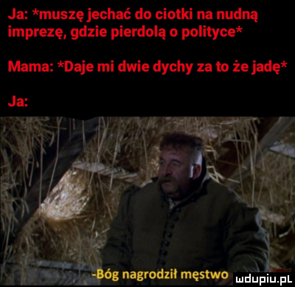 ja muszę jechać do ciotki na nudną imprezę gdzie pierdolą o polityce mama daje mi dwie dychy za to że jadę ng nagroazii męstwg blin pl