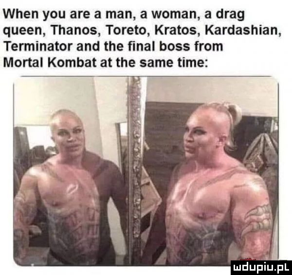 wien y-u are a man a wiman a drag queen thanos torero kratos kardashian terminator and tee ﬁnal boss from mortal komnat at tee same time