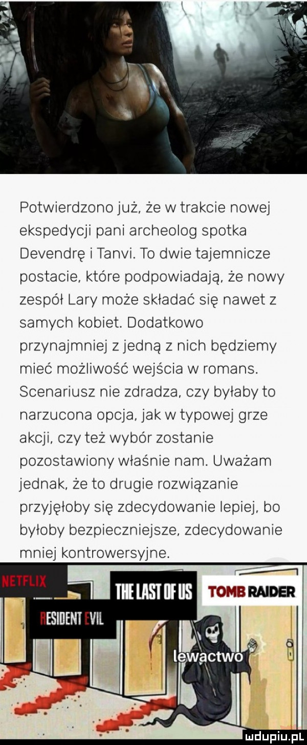 potwierdzono już że w trakcie nowej ekspedycji pani archeolog spotka devendrę i tangi to dwie tajemnicze postacie które podpowiadają że nowy zespoi lary może składać się nawet z samych kobiet. dodatkowo przynajmniej zjedna z nich będziemy mieć możliwość wejścia w romans. scenariusz nie zdradza. czy byłaby to narzucona opcja jak w typowej grze akcji czy też wybór zostanie pozostawiony właśnie nam. uważam jednak. że to drugie rozwiązanie przyjęłoby się zdecydowanie iepiej bo byłoby bezpieczniejsze. zdecydowanie mniej kontrowersyjne
