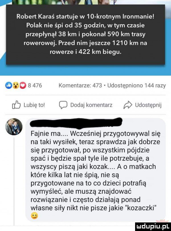 robert karaś startuje w io krotnym ironmanie polak nie śpi od    godzin. w tym czasie przepłynął    km i pokonał     km trasy rowerowej. przed nim jeszcze       km na rowerze i    km biegu o       komentarze     udostępniono     razy b lubięło c dodaj komentarz udostepiw fajnie ma. wcześniej przygotowywał się na taki wysiłek teraz sprawdza jak dobrze się przygotował po wszystkim pójdzie spać i będzie spał tyle ile potrzebuje a wszyscy piszą jaki kozak. a o matkach które kilka lat nie śpią nie są przygotowane na to co dzieci potrafią wymyślać ale muszą znajdować rozwiązanie i często działają ponad własne siły nikt nie piszejakie kozaczki o