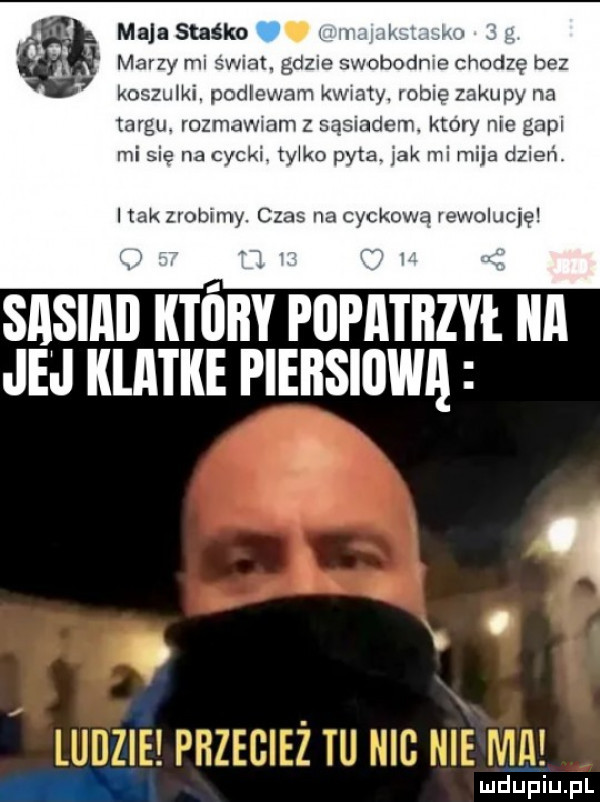 maja staśka w w marzy mi swiat. gdzie swobodnie chodzę bez koszulki. podlewam kwiaty robie zakupy na iaigu. rozm adam z sąsiadem który nie gapi misię na cycki. tylko pyta. jak mi mija dzień hak zrobimy. czas na cynkową rewolucję sasiai tall popatbzyi. ica jej klatke piersiiiwą