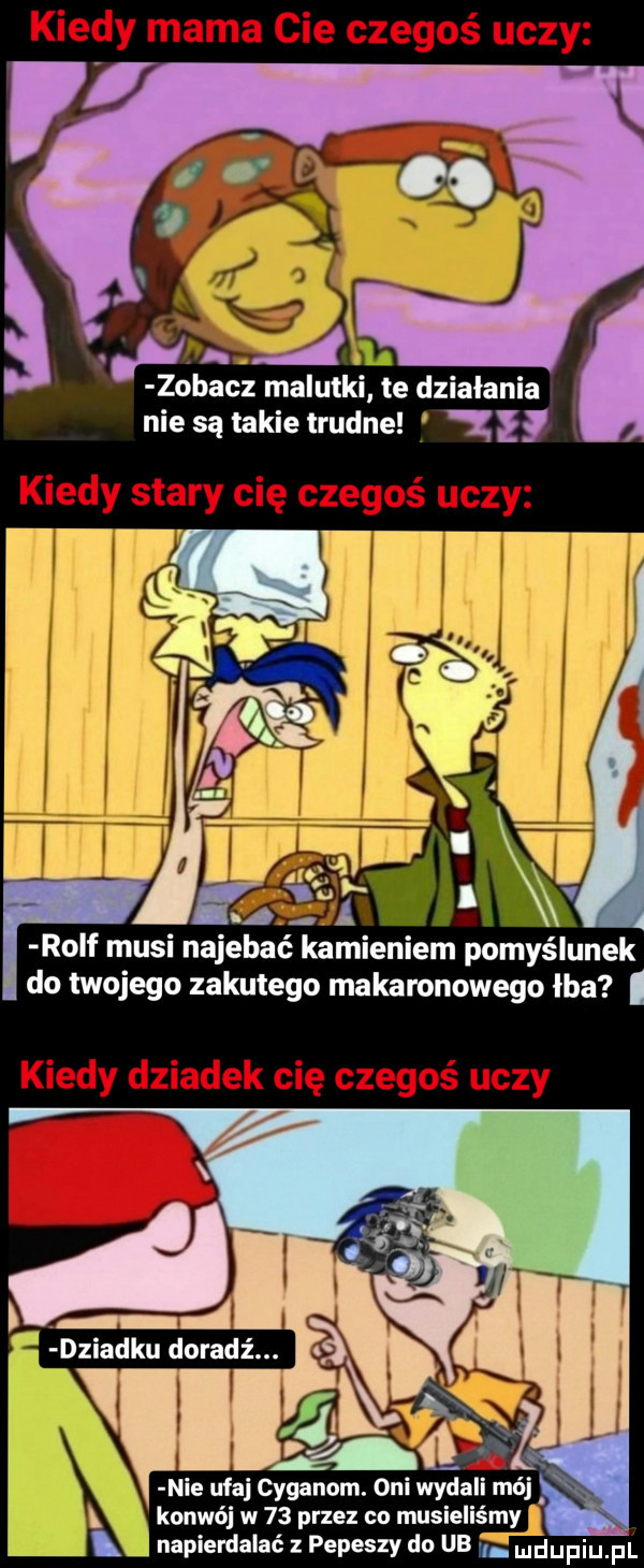 zobacz malutki te działania nie są takie trudne   kiedy stary cię czegoś uczy fw      rolf musi najebie kamieniem pomyślunek do twojego zakutego makaronowego łba kiedy dziadek cię czegoś uczy nie ufaj cyganom. oni wy konwój w    przez co musi napierdalać z pepeszy do ub