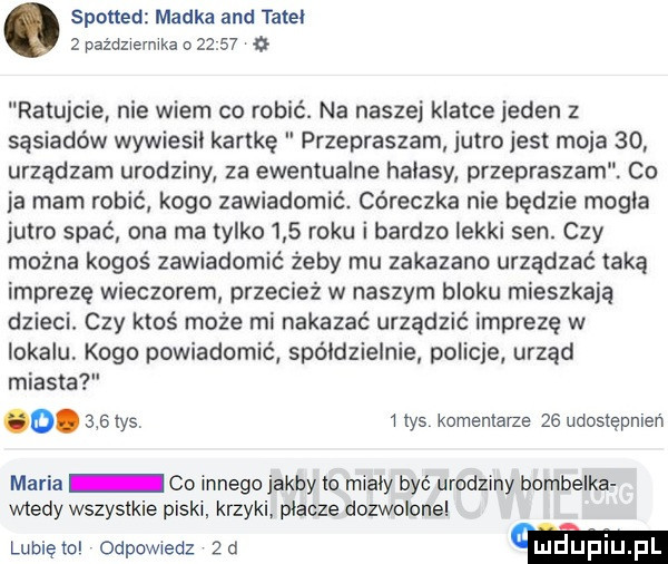 spotted madka and tate   października o       ratujcie nie wiem co robić. na naszej klatce jeden z sąsiadów wywiesil kartkę przepraszam jutro jest moja    urządzam urodziny za ewentualne halasy przepraszam co ja mam robić kogo zawiadomić. córeczka nie będzie mogla jutro spać ona ma tylko     roku i bardzo lekki sen. czy można kogoś zawiadomić żeby mu zakazano urządzać taką imprezę wieczorem przecież w naszym bloku mieszkaja dzieci czy ktoś może mi nakazać urządzić imprezę w lokalu kogo powiadomić spoldzielnie policje urząd miasta maria co innego jakby to mialy być urodziny bombelka wtedy wszystkie piski. krzyki placze dozwolone. mrys i las komentarze ze udostępnień lubietol odpowiedz  a m