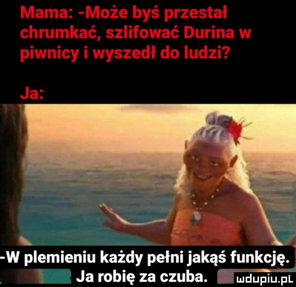 mama może byś przestał chrumkać szlifować dubina w piwnicy i wyszedł do ludzi ja. w plemieniu każdy pełni jakąś funkcję. ja robię za czuba. mdupiupl