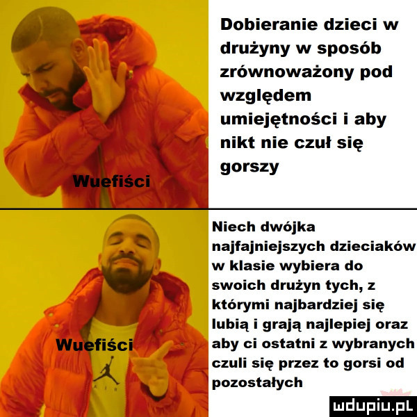dobieranie dzieci w drużyny w sposob zrównoważony pod względem umiejętności i aby nikt nie czuł się gorszy niech dwójka najfajniejszych dzieciaków w klasie wybiera do swoich druzyn lych z którymi najbardzie się lubią i grają naklepie oraz aby ci ostatni z wybranych czuli się przez io gorsi od lpozoslalych