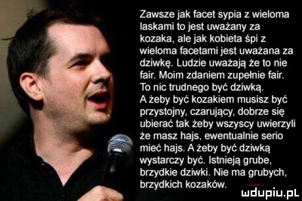 zawsze jak facet sypia z wieloma laskami lo jest uważany za kozaka ale jak kobieca śpi z wieloma facetami jest uważana za dziwkę. ludzie uwazaja ze to nie fair. moim zdaniem zupelnie fair to nic trudnego być dziwka. a żeby być kozakiem musisz być przystojny czarujący dobrze się ubierać tak żeby wszyscy uwierzyli ze masz hajs. ewentualnie serio mieć hajs. a żeby być dziwka wystarczy być. istnieją grube brzydkie dziwki nie ma grubych. brzydkich kozaków. abakankami mduplu pl