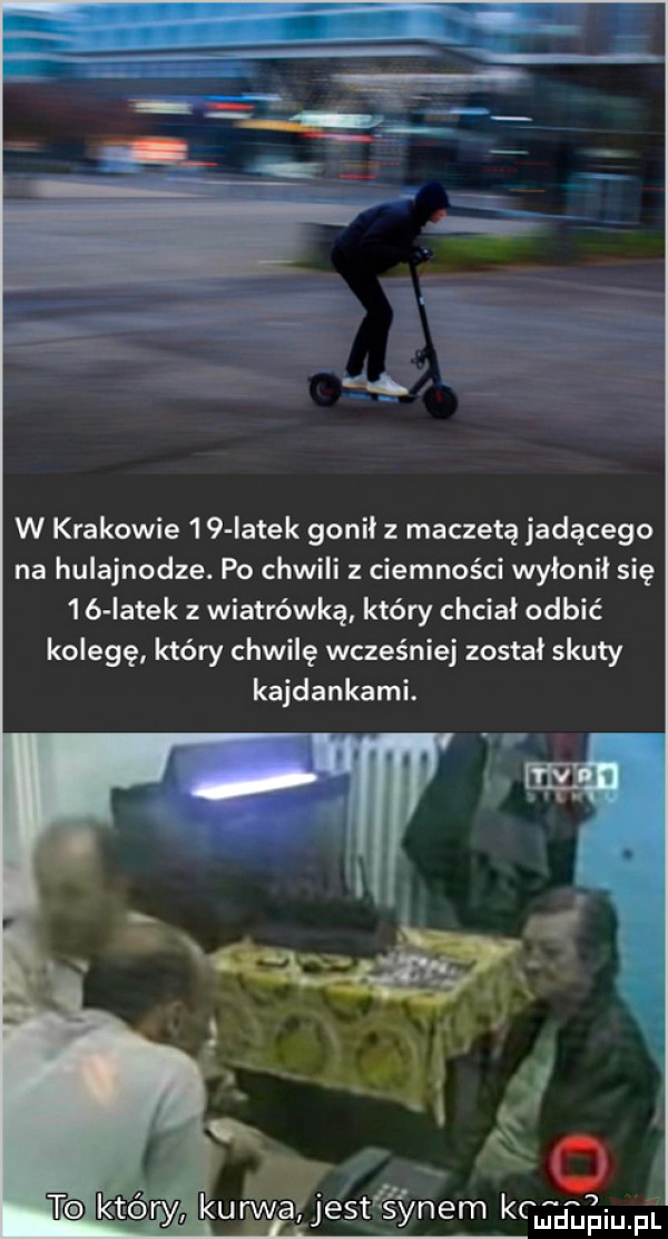 tf ż a w krakowie    iatek gonił z maczetą jadącego na hulajnodze. po chwili z ciemności wyłonił się    latek z wiatrówkę który chciał odbić kolegę który chwilę wcześniej został skuty kajdankami. cmdupiupl