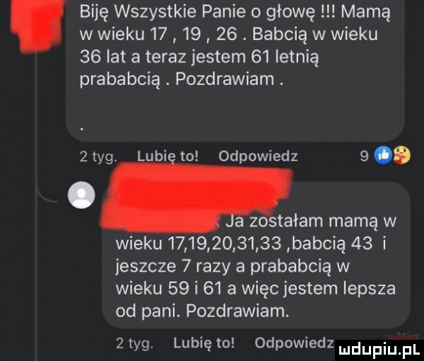 biję wszystkie panie o głowę mamą w wieku         . babcią w wieku    lat a teraz jestem    letnią prababcia. pozdrawiam. lubi to odpowiedz   z tag. a zostałam mamą w wieku               babcią    i jeszcze   razy a prababcią w wieku    i    a więc jestem lepsza od pani. pozdrawiam.   tag lubię to odpowiedz ludupiu f