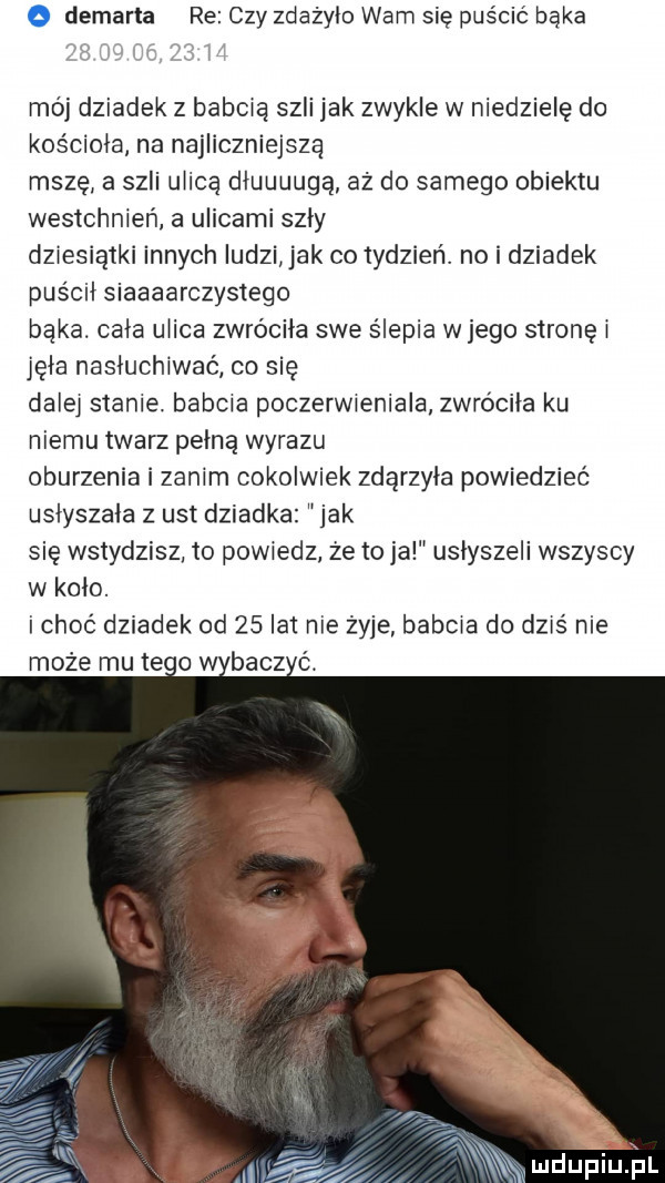 o demarta re czy zdażylo wam sie puścić bąka mój dziadek z babcią szli jak zwykle w niedzielę do kościoła na najliczniejszą mszę a szli ulica dłuuuugą aż do samego obiektu westchnień a ulicami szly dziesiątki innych ludzi jak co tydzień. no i dziadek puścił siaaaarczystego bąka. cala ulica zwróciła swe ślepia wjego stronki jola nasłuchiwać co się dziej stanie. babcia poczerwieniala zwróciła ku niemu twarz pelna wyrazu oburzenia i zanim cokolwiek zdarzyła powiedzieć uslyszala z ust dziadka jak się wstydzisz to powiedz ze to ja usłyszeli wszyscy w kolo. i choć dziadek od    lat nie żyje babcia do dziś nie może mu ten w bacz ć. mdupiujil