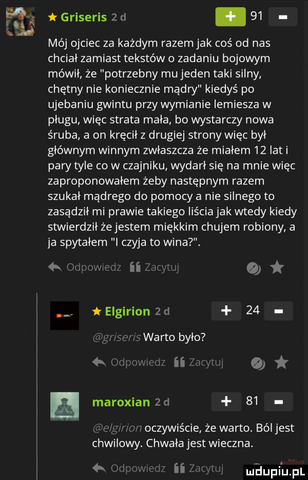 griseris z d.    mój ojciec za każdym razem jak coś od nas chcial zamiast tekstów o zadaniu bojowym mówił że potrzebny mu jeden taki silny chętny nie koniecznie madry kiedyś po ujebaniu gwintu przy wymianie lemiesza w plugu więc strata mała bo wystarczy nowa śruba a on kręcił z drugiej strony więc był głównym winnym zwłaszcza że miałem    lat i pary tyle co w czajniku wydarł się na mnie więc zaproponowałem żeby następnym razem szukał madrego do pomocy a nie silnego to zasadził mi prawie takiego liścia jak wtedy kiedy stwierdzil żejestem miękkim chujem robiony a ja spytałem czyja to wina. w ul simm. elgirion zd    warto było w ii  .   maroxian zd    w oczywiście ze warto. ból jest chwilowy. chwała jest wieczna. maupiijfl