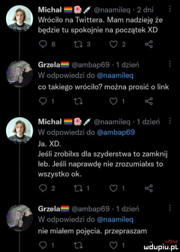 michał i naamiieq   dni wróciła na twittera. mam nadzieję że będzie tu spokojnie na początek xd os ma o  grzela. ambap     dzień w odpowiedzi do naamileq co takiego wróciło można prosić o link    u. c   michał i naamiieq   dzieci w odpowiedzi do ambap   ja. xd. jeśli zmbilxs dla szyderstwa to zamknij iab. jeśli naprawdę nie zrozumiaixs to wszystko ok. o  mi    grzela ambap     dzień w odpowiedzi do naamiieq nie miałem pojęcia. przepraszam q   tj.   maupiupl