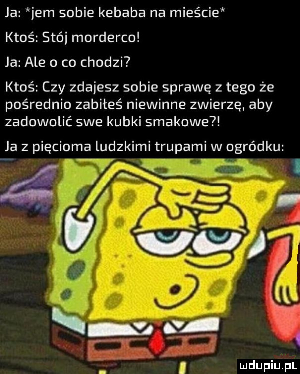 ja ibm sobie kebaba na mieście ktoś stój morderco ja ale o co chodzi ktoś czy zdajesz sobie sprawę z tego że pośrednio zabiłeś niewinne zwierzę aby zadowolić swe kubki smakowe ja z pięcioma ludzkimi trupami w ogródku q    m