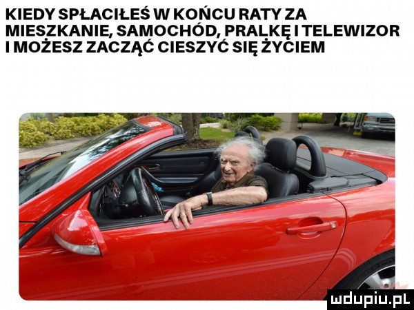 kiedy spłaciłeś w koncu raty za mieszkanie samochód pralke i telewizor i mozesz zacząó cieszyc się zyciem