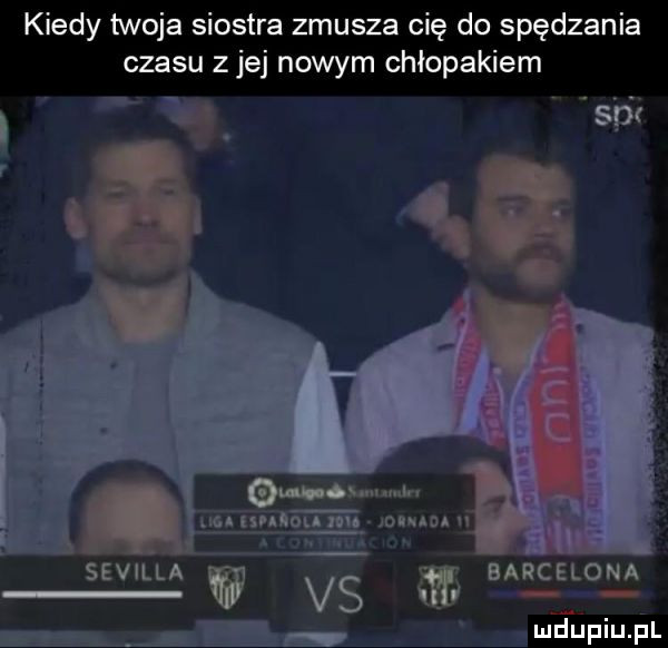 kiedy twoja siostra zmusza cię do spędzenia czasu z jej nowym chłopakiem s p l omów u tka lai ou wojen n ku barcelona       w vs f manu sevilla