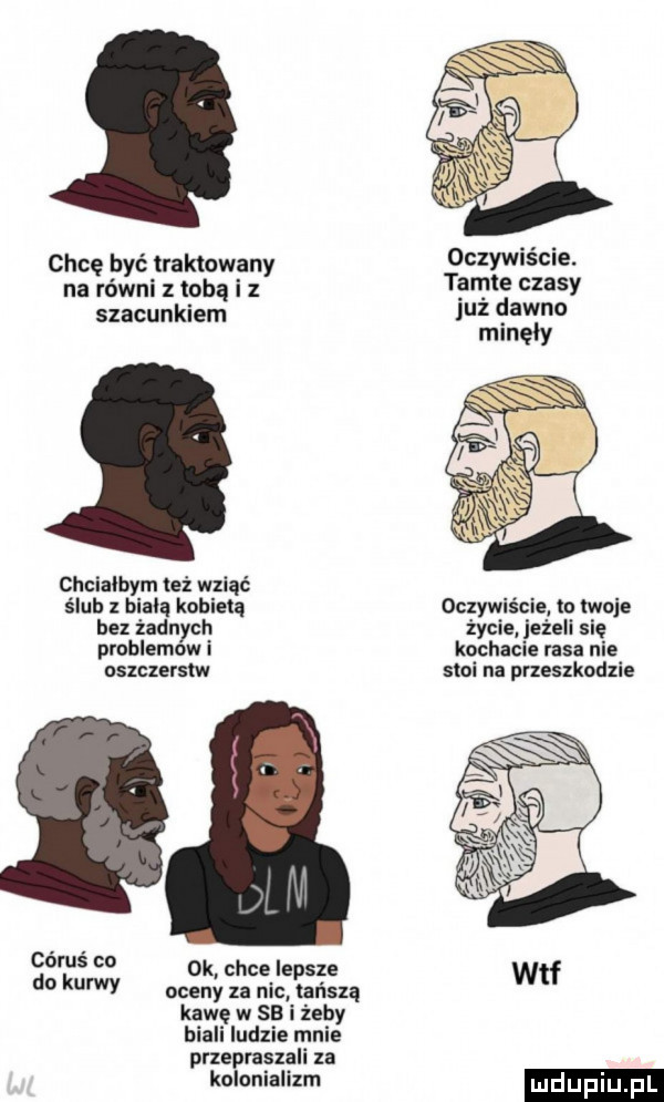 chcę być traktowany na równi z tobą i z szacunkiem chcialbym też wziąć ślub   ham kobietą bez żadnych problemow i oszczerstw cyrus co do kurwy oceny za nic tańszą kawę w    i żeby biali ludzie mnie przeprasza za kolonializm ok chce lepsze oczywiście. tamte czasy już dawno minęły oczywiście to twoje życie jeżeli się kochacie rasa nie stoi na przeszkodzie