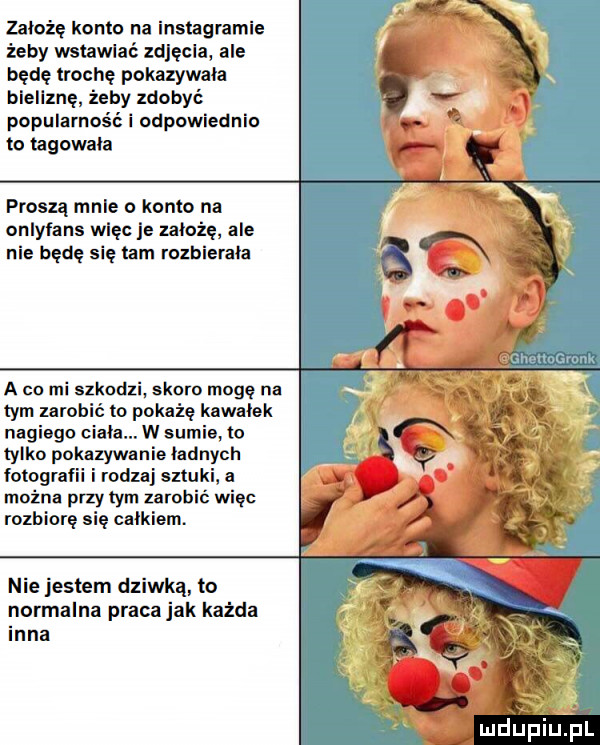 założę konto na instagramie żeby wstawia zdjęcia ale będę trochę pokazywala blellznę żeby zdobyć popularność i odpowiednio to tagowala proszą mnie o konto na onlyfans więc e zaloze ale nie będę się tam rozbierała a co mi szkodzi skoro mogę na tym zarobić to pokaże kawalek nagiego ciala. w sumie to tylko pokazywanie ladnych litografii i rodzaj sztuki a można przy tym zarobić więc rozbiorę się calkiem. nie jestem dziwka to normalna praca jak każda inna