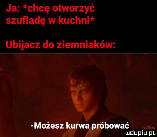 ja chcę otworzyć szufladę w kuchni ubijacz do ziemniaków ą możeszźywa bywać mdupilj il