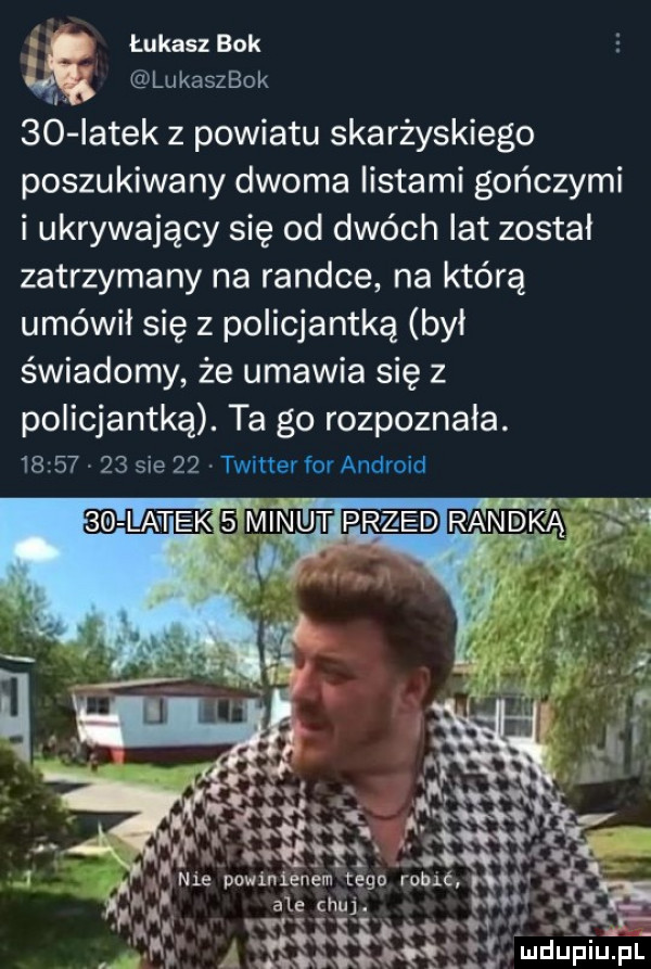 łukasz bok i lukaszbok    latek z powiatu skarżyskiego poszukiwany dwoma listami gończymi i ukrywający się od dwóch lat został zatrzymany na randce na którą umówił się z policjantka był świadomy że umawia się z policjantką. ta go rozpoznała.          sie    twitter for android ie powinienem rogu robić qw. a ale chu. p w. abakankami i v tgv v yxqoq   lr.   vyz