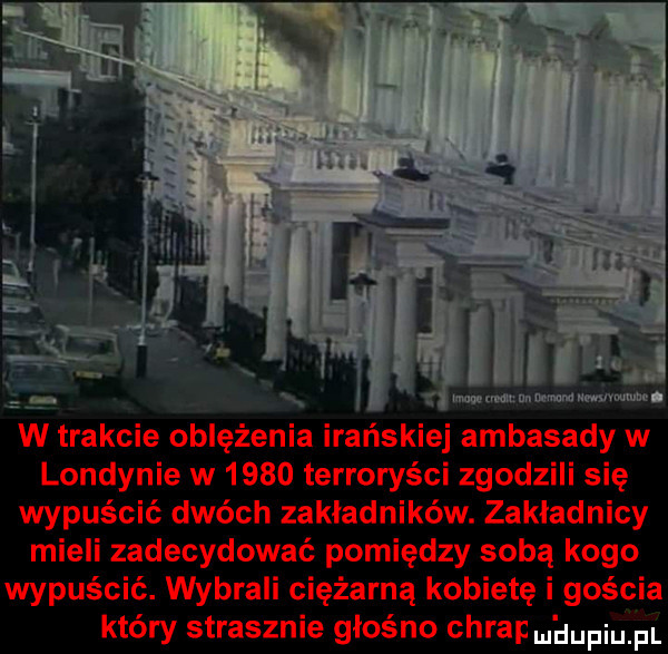 l mwmw numerow umvmnm l w trakcie oblężenia irańskiej ambasady w londynie w      terroryści zgodzili się wypuścić dwóch zakładników. zakładnicy mieli zadecydować pomiędzy sobą kogo wypuścić. wybrali ciężarną kobietę i gościa który strasznie głośno chrap nhupiu pl